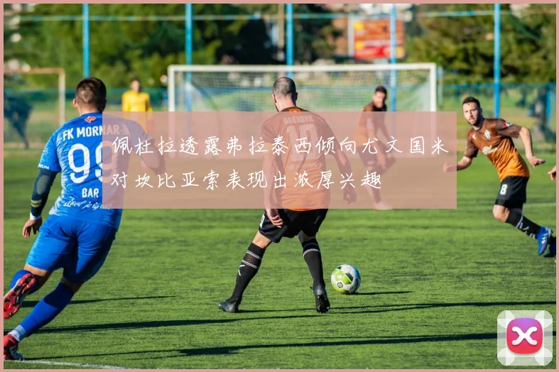 佩杜拉透露弗拉泰西倾向尤文国米对坎比亚索表现出浓厚兴趣