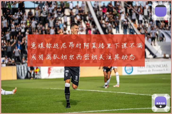 意媒称迈尼昂对阿莱格里下课不满或将离队切尔西密切关注其动态