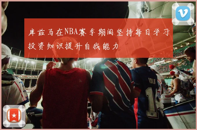 库兹马在NBA赛季期间坚持每日学习投资知识提升自我能力