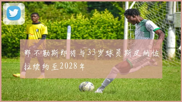 那不勒斯即将与33岁球员斯皮纳佐拉续约至2028年