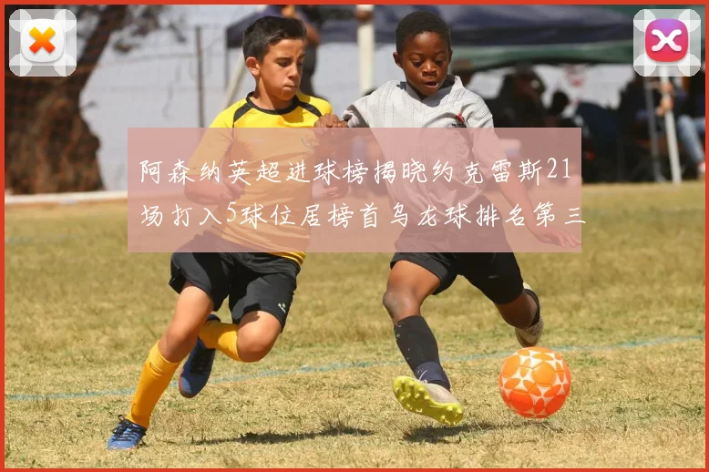 阿森纳英超进球榜揭晓约克雷斯21场打入5球位居榜首乌龙球排名第三