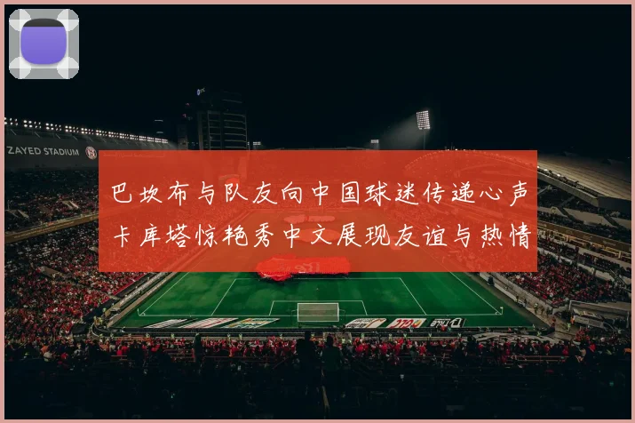 巴坎布与队友向中国球迷传递心声卡库塔惊艳秀中文展现友谊与热情