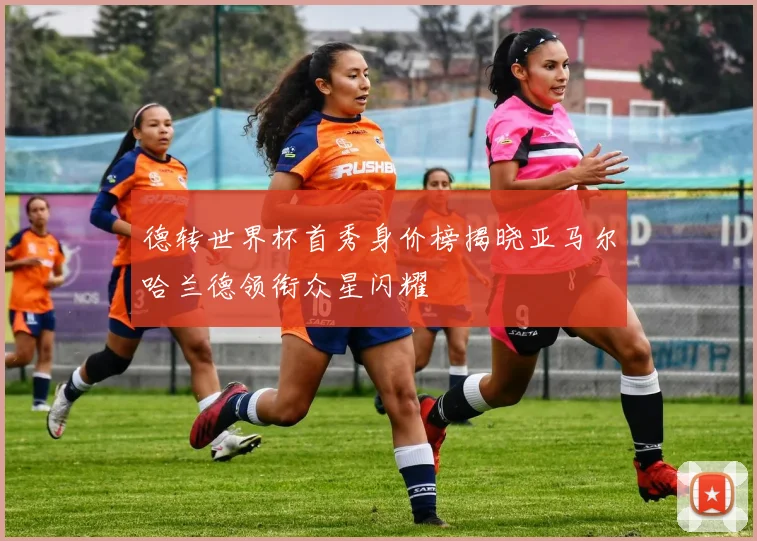 德转世界杯首秀身价榜揭晓亚马尔哈兰德领衔众星闪耀