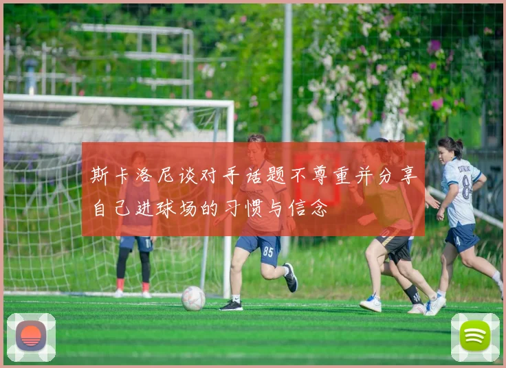 斯卡洛尼谈对手话题不尊重并分享自己进球场的习惯与信念