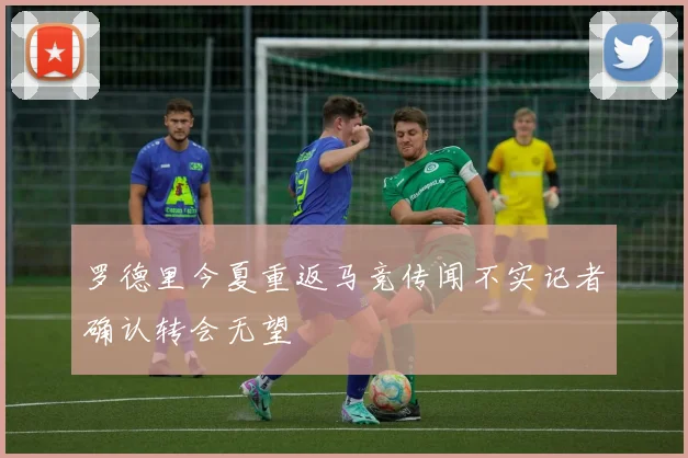 罗德里今夏重返马竞传闻不实记者确认转会无望