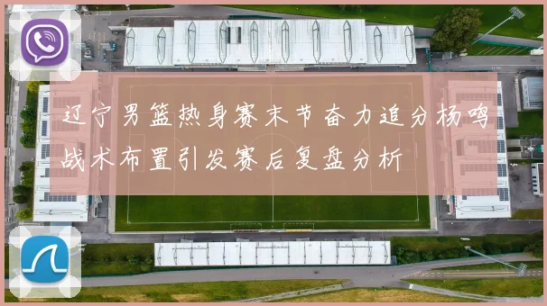 辽宁男篮热身赛末节奋力追分杨鸣战术布置引发赛后复盘分析