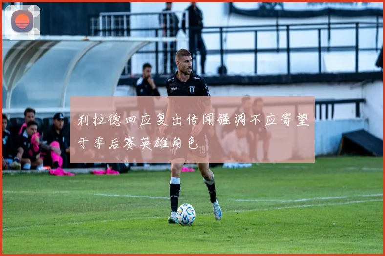 利拉德回应复出传闻强调不应寄望于季后赛英雄角色