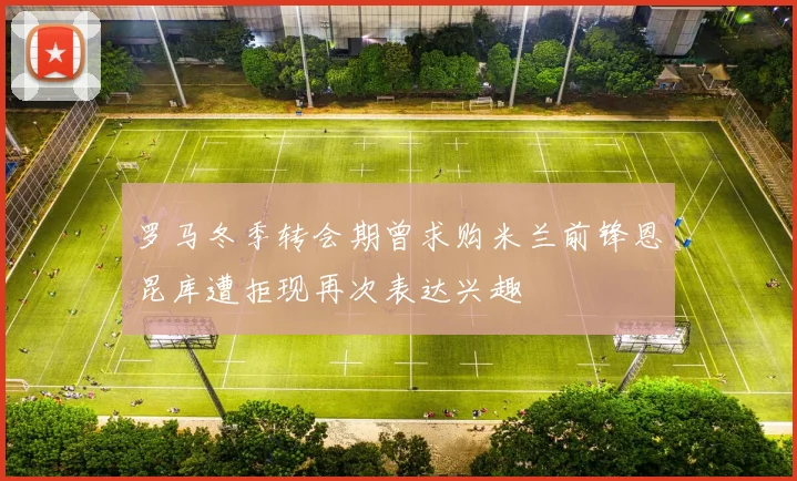 罗马冬季转会期曾求购米兰前锋恩昆库遭拒现再次表达兴趣