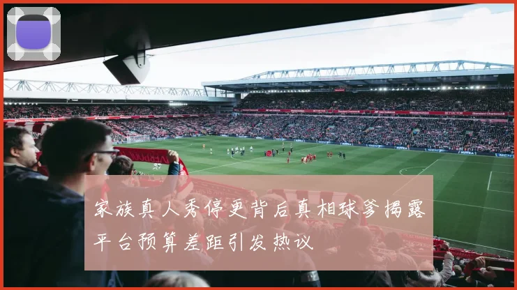 家族真人秀停更背后真相球爹揭露平台预算差距引发热议