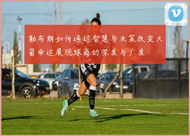 勒布朗如何通过智慧与决策改变火箭命运展现球商的深度与广度