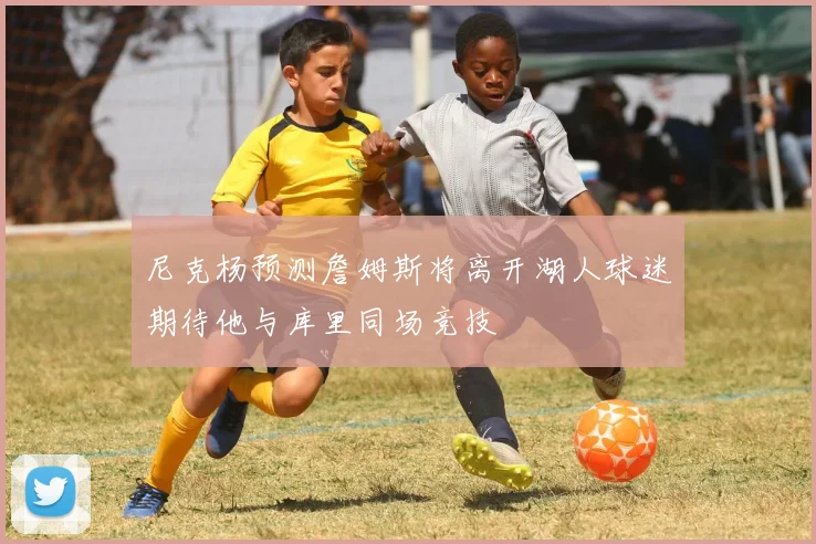 尼克杨预测詹姆斯将离开湖人球迷期待他与库里同场竞技