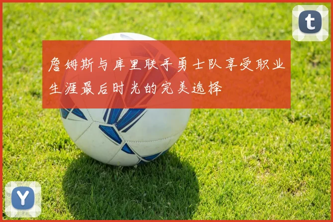 詹姆斯与库里联手勇士队享受职业生涯最后时光的完美选择