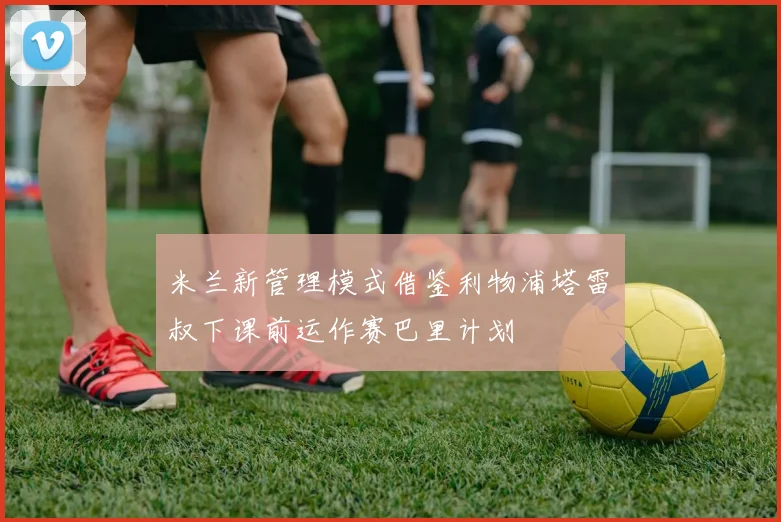 米兰新管理模式借鉴利物浦塔雷囧叔下课前运作赛巴里计划