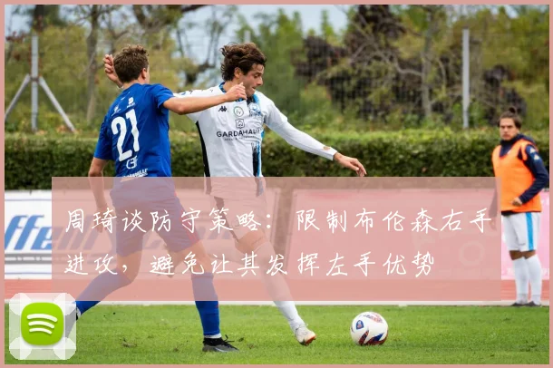 周琦谈防守策略：限制布伦森右手进攻，避免让其发挥左手优势
