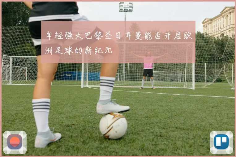 年轻强大巴黎圣日耳曼能否开启欧洲足球的新纪元