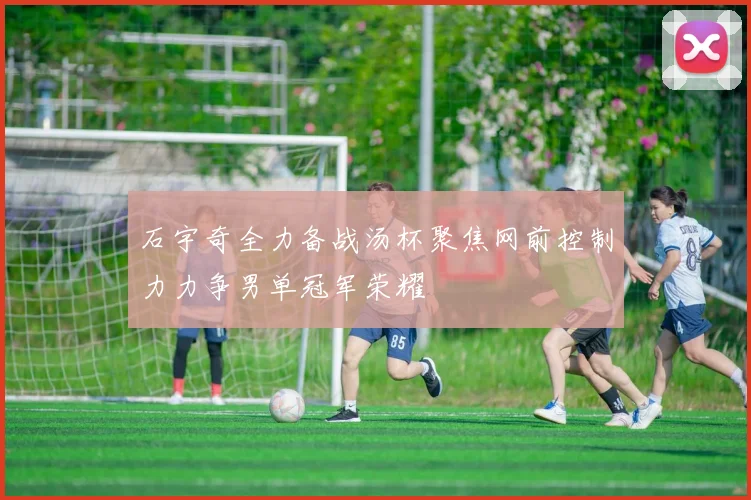 石宇奇全力备战汤杯聚焦网前控制力力争男单冠军荣耀