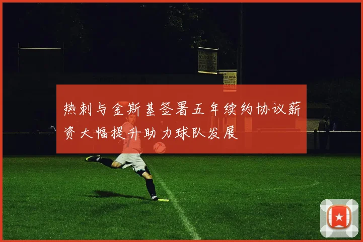 热刺与金斯基签署五年续约协议薪资大幅提升助力球队发展