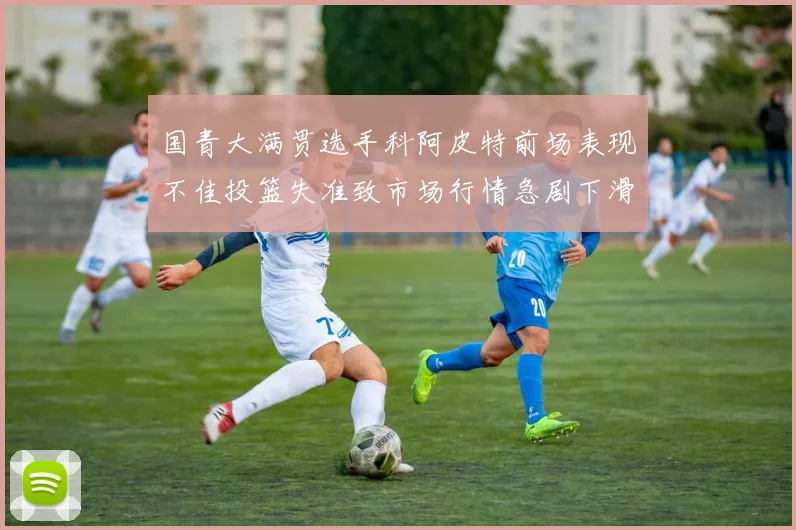 国青大满贯选手科阿皮特前场表现不佳投篮失准致市场行情急剧下滑