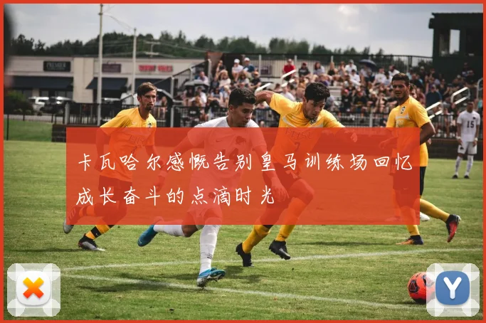 卡瓦哈尔感慨告别皇马训练场回忆成长奋斗的点滴时光