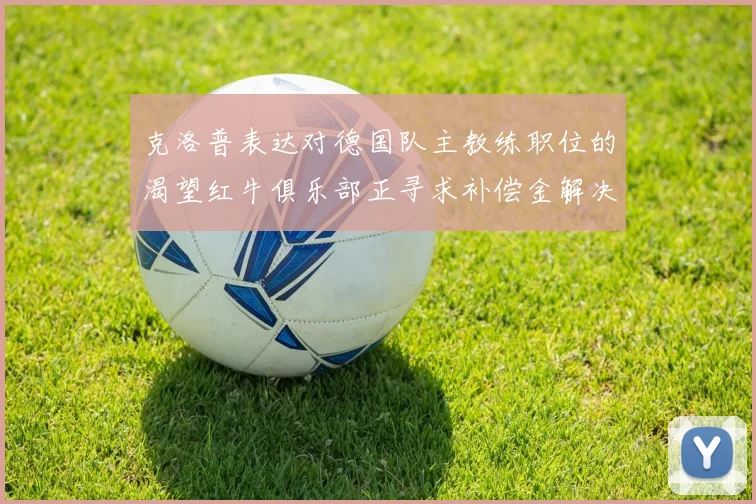 克洛普表达对德国队主教练职位的渴望红牛俱乐部正寻求补偿金解决方案