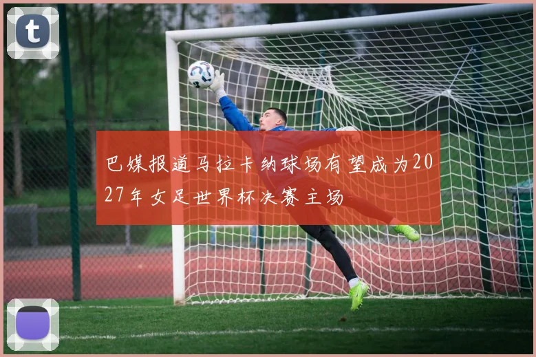 巴媒报道马拉卡纳球场有望成为2027年女足世界杯决赛主场