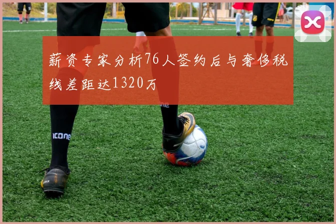 薪资专家分析76人签约后与奢侈税线差距达1320万