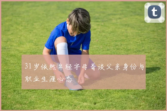 31岁依然年轻字母哥谈父亲身份与职业生涯心态