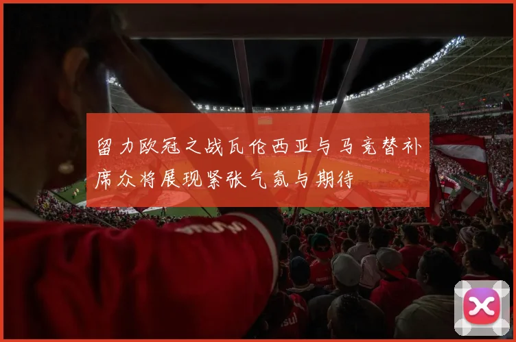 留力欧冠之战瓦伦西亚与马竞替补席众将展现紧张气氛与期待