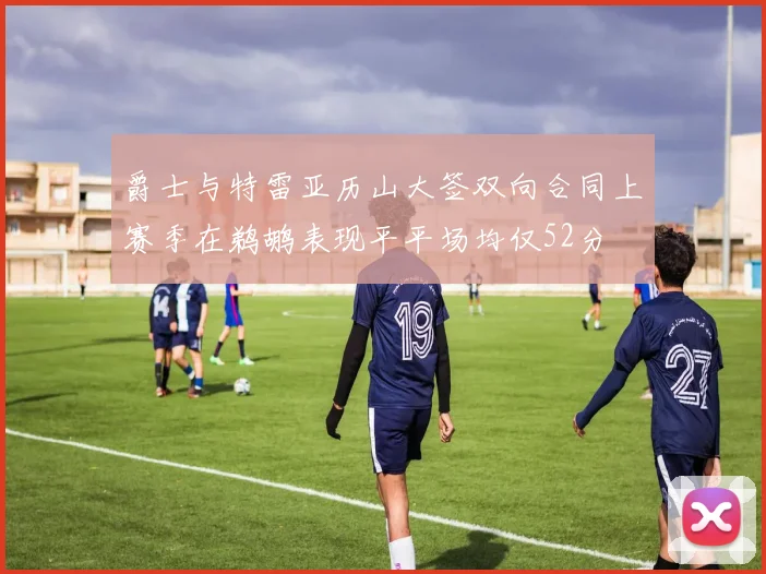 爵士与特雷亚历山大签双向合同上赛季在鹈鹕表现平平场均仅52分
