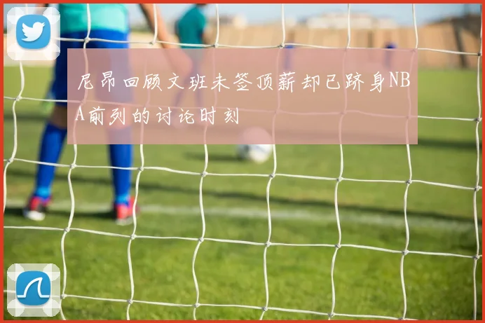 尼昂回顾文班未签顶薪却已跻身NBA前列的讨论时刻