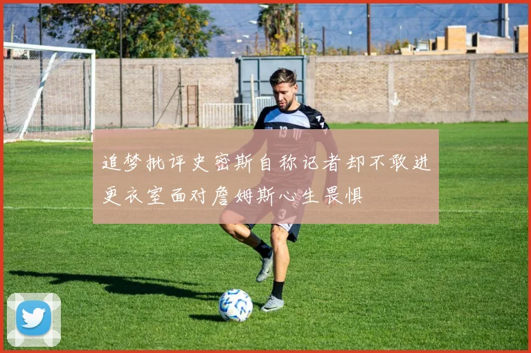 追梦批评史密斯自称记者却不敢进更衣室面对詹姆斯心生畏惧
