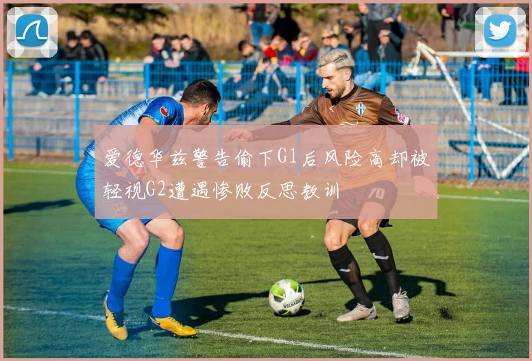 爱德华兹警告偷下G1后风险高却被轻视G2遭遇惨败反思教训