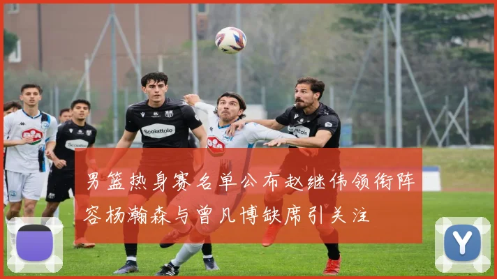 男篮热身赛名单公布赵继伟领衔阵容杨瀚森与曾凡博缺席引关注