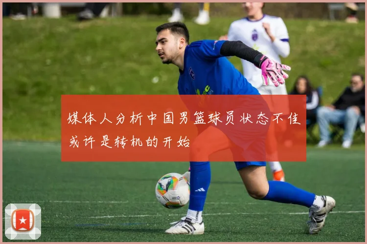媒体人分析中国男篮球员状态不佳或许是转机的开始