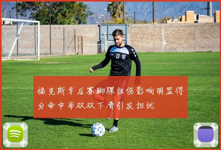 福克斯季后赛脚踝扭伤影响明显得分命中率双双下滑引发担忧