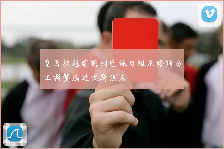 皇马欧冠前瞻姆巴佩与维尼修斯分工调整成进攻新焦点