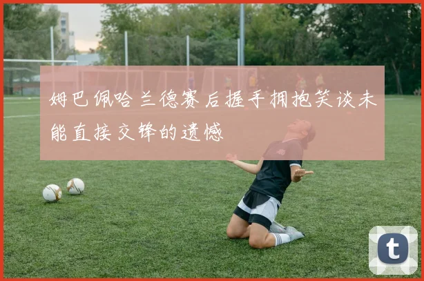姆巴佩哈兰德赛后握手拥抱笑谈未能直接交锋的遗憾