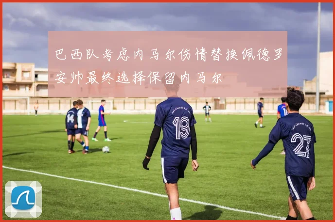 巴西队考虑内马尔伤情替换佩德罗安帅最终选择保留内马尔