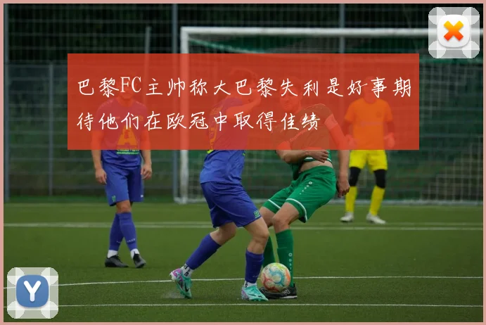 巴黎FC主帅称大巴黎失利是好事期待他们在欧冠中取得佳绩