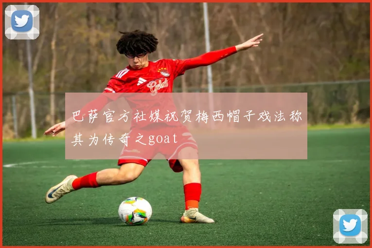 巴萨官方社媒祝贺梅西帽子戏法称其为传奇之goat