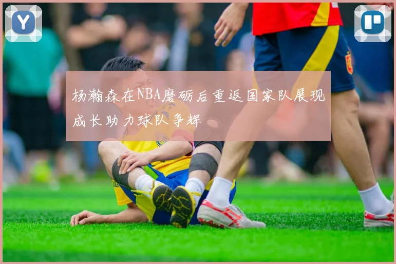 杨瀚森在NBA磨砺后重返国家队展现成长助力球队争辉
