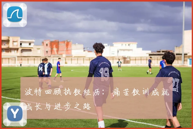 波特回顾执教经历：痛苦教训成就成长与进步之路