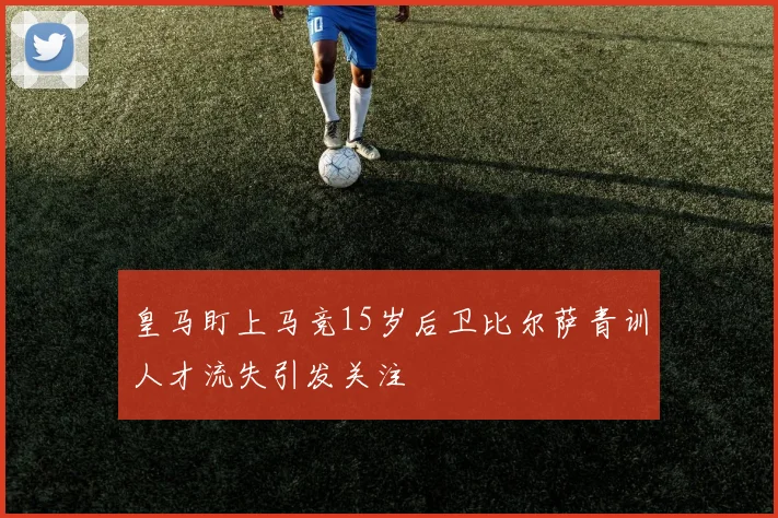 皇马盯上马竞15岁后卫比尔萨青训人才流失引发关注