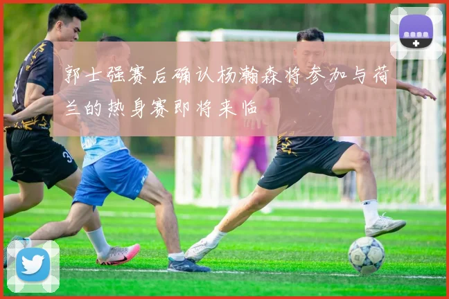 郭士强赛后确认杨瀚森将参加与荷兰的热身赛即将来临