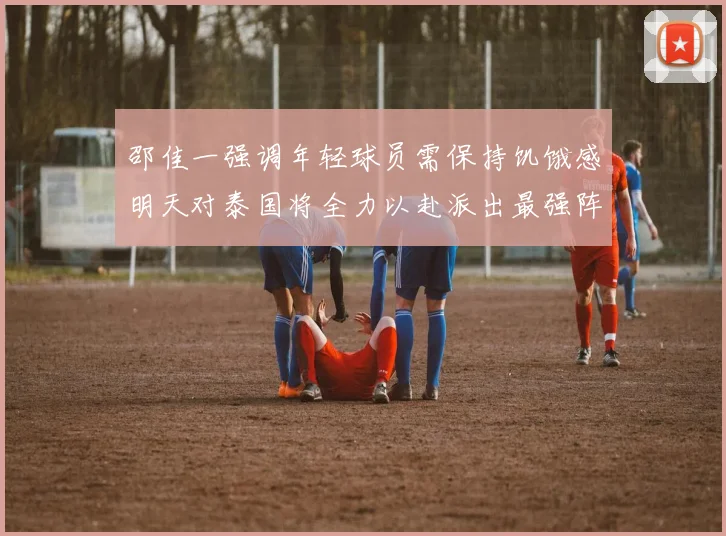 邵佳一强调年轻球员需保持饥饿感明天对泰国将全力以赴派出最强阵容
