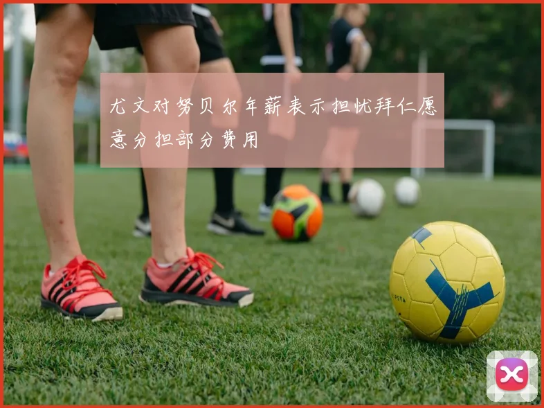 尤文对努贝尔年薪表示担忧拜仁愿意分担部分费用