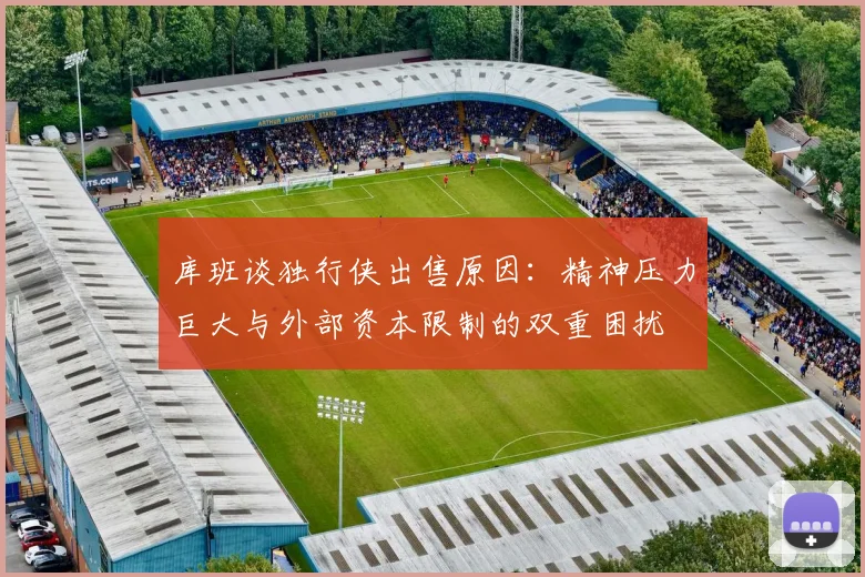 库班谈独行侠出售原因：精神压力巨大与外部资本限制的双重困扰