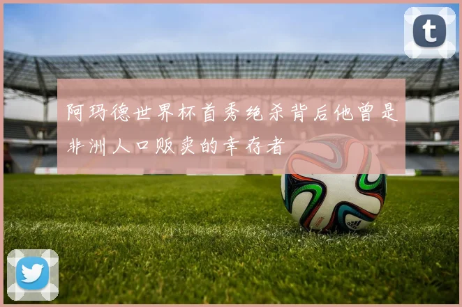 阿玛德世界杯首秀绝杀背后他曾是非洲人口贩卖的幸存者
