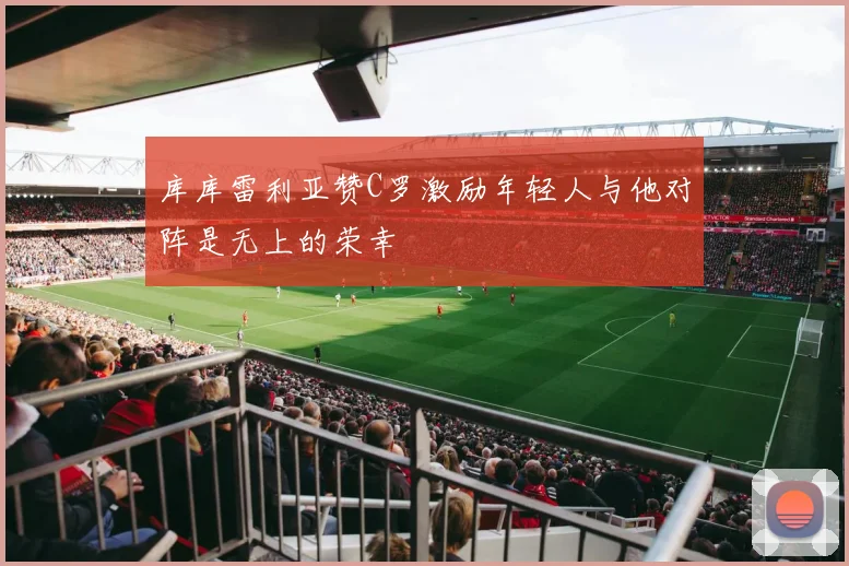 库库雷利亚赞C罗激励年轻人与他对阵是无上的荣幸