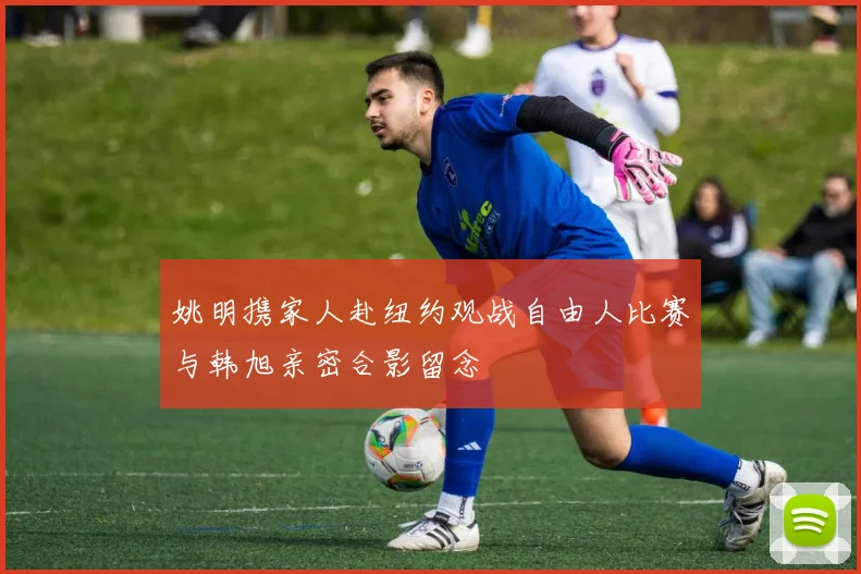 姚明携家人赴纽约观战自由人比赛与韩旭亲密合影留念